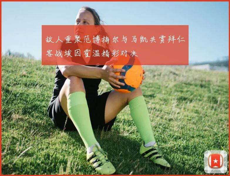 故人重聚范博梅尔与马凯共赏拜仁客战埃因霍温精彩对决