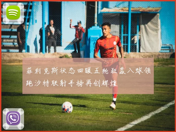 菲利克斯状态回暖五轮狂轰八球领跑沙特联射手榜再创辉煌