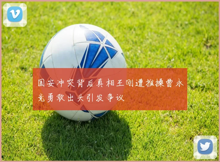 国安冲突背后真相王刚遭推搡曹永竞勇敢出头引发争议
