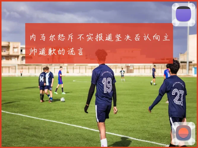 内马尔怒斥不实报道坚决否认向主帅道歉的谎言