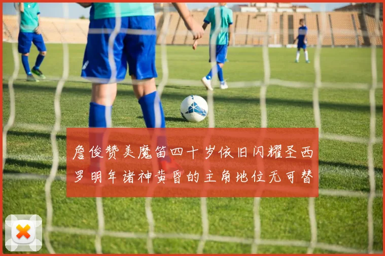 詹俊赞美魔笛四十岁依旧闪耀圣西罗明年诸神黄昏的主角地位无可替代