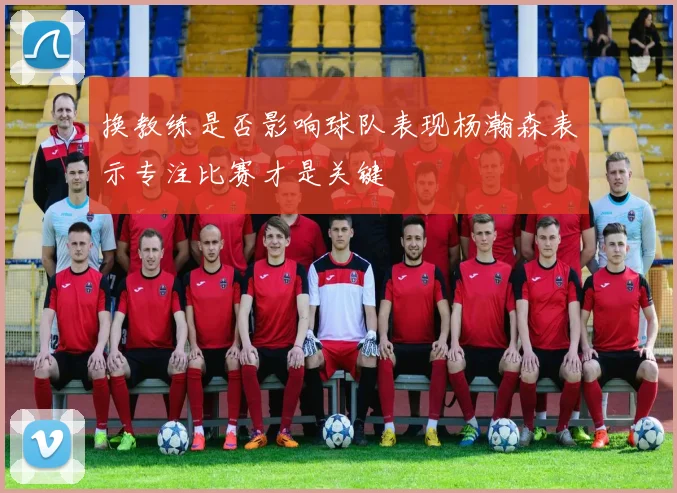 换教练是否影响球队表现杨瀚森表示专注比赛才是关键