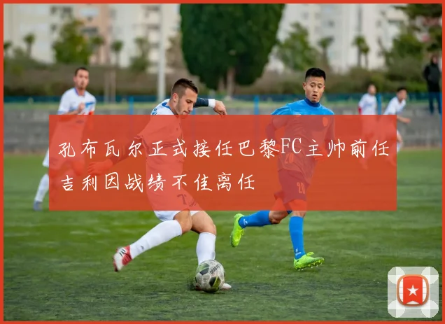 孔布瓦尔正式接任巴黎FC主帅前任吉利因战绩不佳离任
