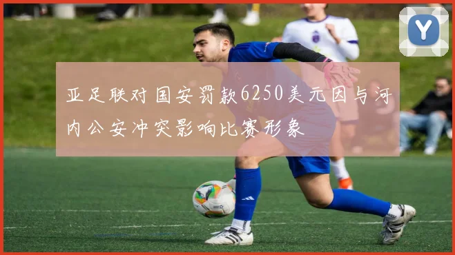 亚足联对国安罚款6250美元因与河内公安冲突影响比赛形象