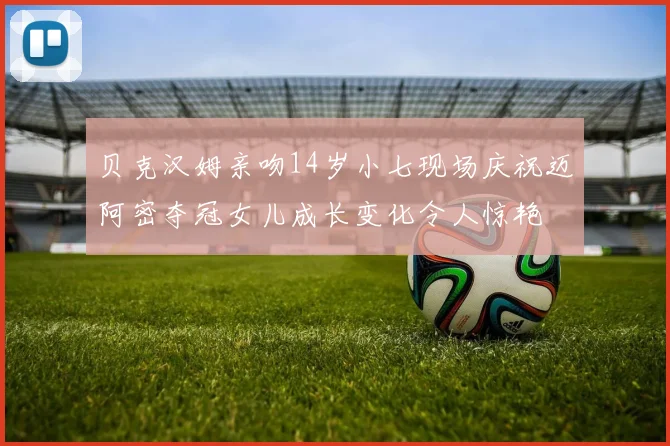 贝克汉姆亲吻14岁小七现场庆祝迈阿密夺冠女儿成长变化令人惊艳