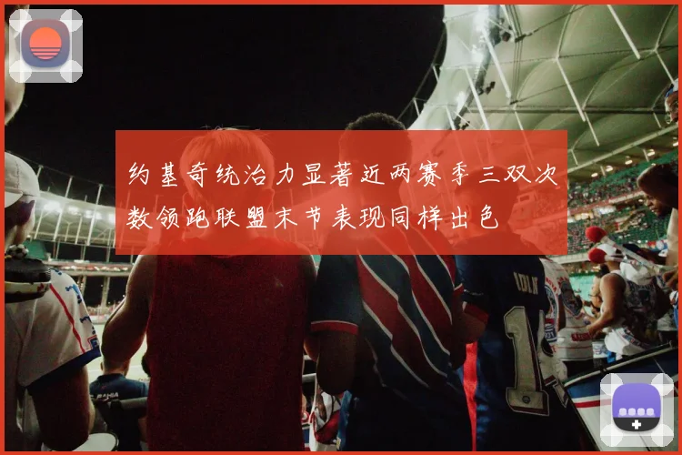 约基奇统治力显著近两赛季三双次数领跑联盟末节表现同样出色