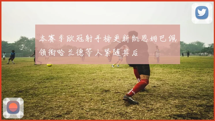 本赛季欧冠射手榜更新凯恩姆巴佩领衔哈兰德等人紧随其后