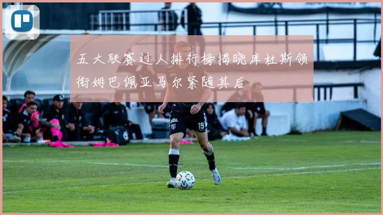 五大联赛过人排行榜揭晓库杜斯领衔姆巴佩亚马尔紧随其后
