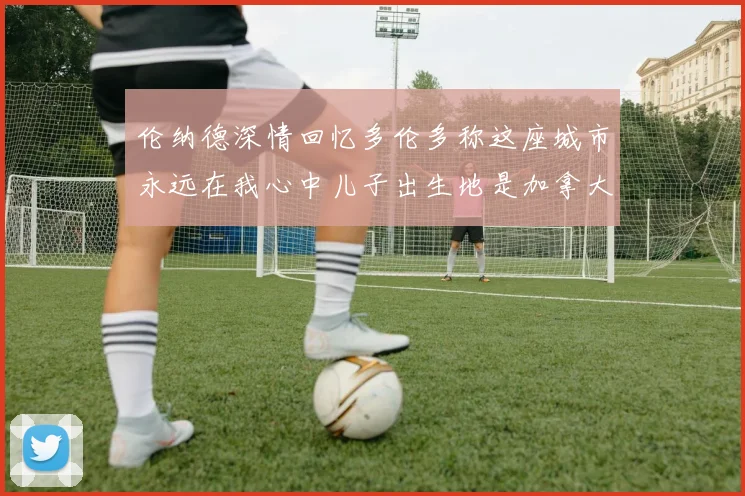 伦纳德深情回忆多伦多称这座城市永远在我心中儿子出生地是加拿大