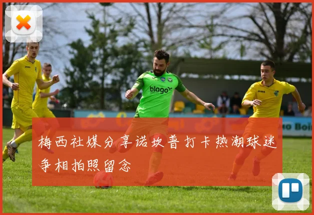 梅西社媒分享诺坎普打卡热潮球迷争相拍照留念
