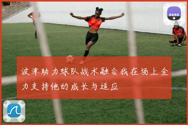 波津助力球队战术融合我在场上全力支持他的成长与适应