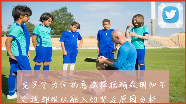 克罗宁为何执意选择杨瀚森明知不合适却难以融入的背后原因分析