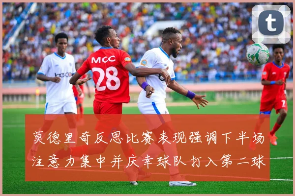 莫德里奇反思比赛表现强调下半场注意力集中并庆幸球队打入第二球