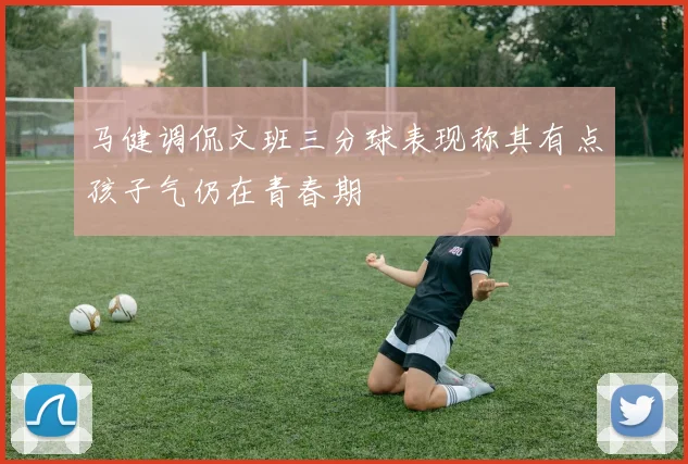 马健调侃文班三分球表现称其有点孩子气仍在青春期