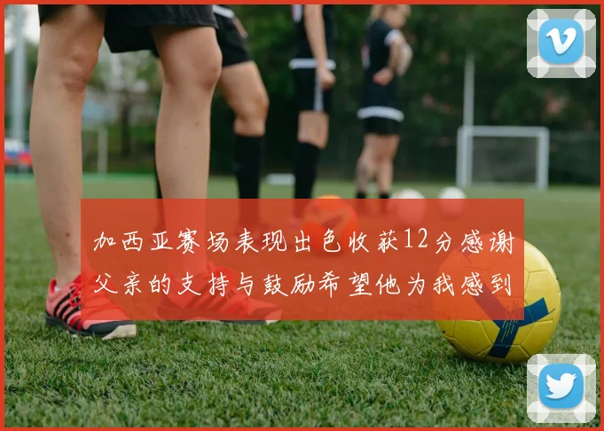 加西亚赛场表现出色收获12分感谢父亲的支持与鼓励希望他为我感到骄傲