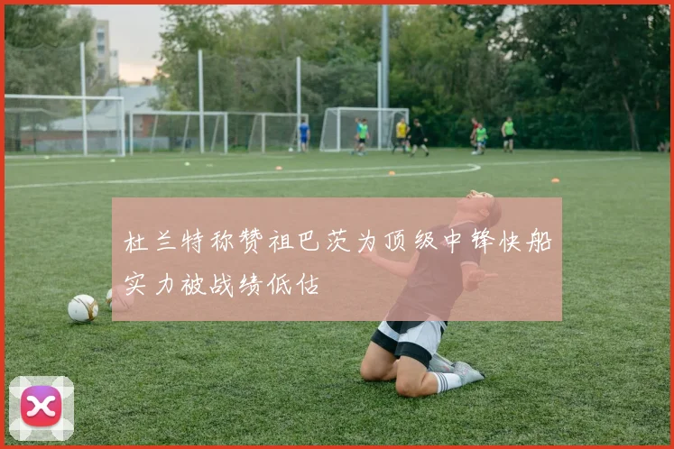 杜兰特称赞祖巴茨为顶级中锋快船实力被战绩低估