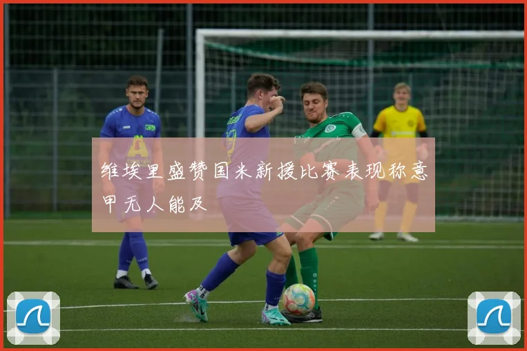 维埃里盛赞国米新援比赛表现称意甲无人能及