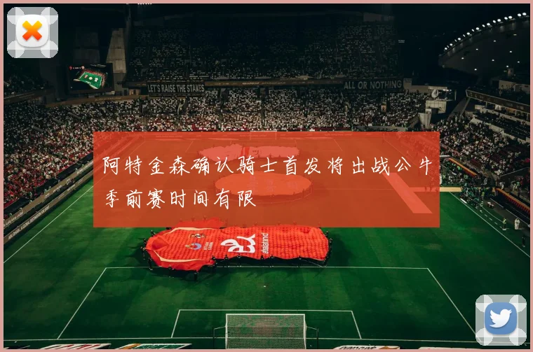 阿特金森确认骑士首发将出战公牛季前赛时间有限