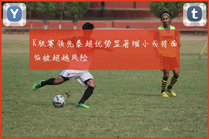 K联赛领先泰超优势显著缩小或将面临被超越风险