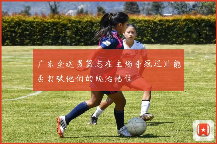 广东全运男篮志在主场夺冠辽川能否打破他们的统治地位