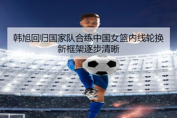 韩旭回归国家队合练中国女篮内线轮换新框架逐步清晰